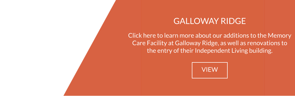 GALLOWAY RIDGE  Click here to learn more about our additions to the Memory Care Facility at Galloway Ridge, as well as renovations to the entry of their Independent Living building. VIEW